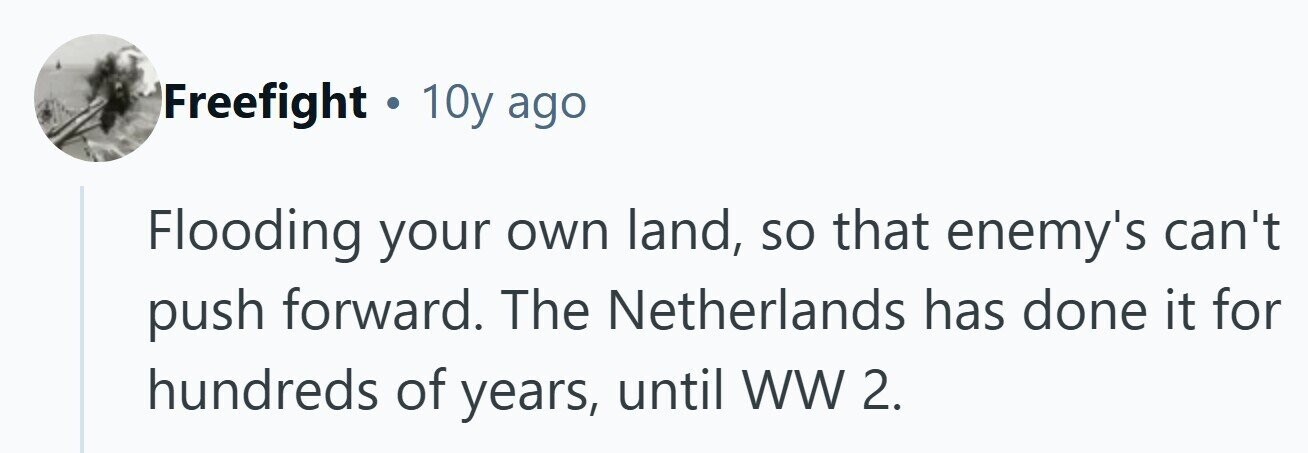Freefight . 10y ago Flooding your own land, so that enemy's can't push forward. The Netherlands has done it for hundreds of years, until ww 2. 