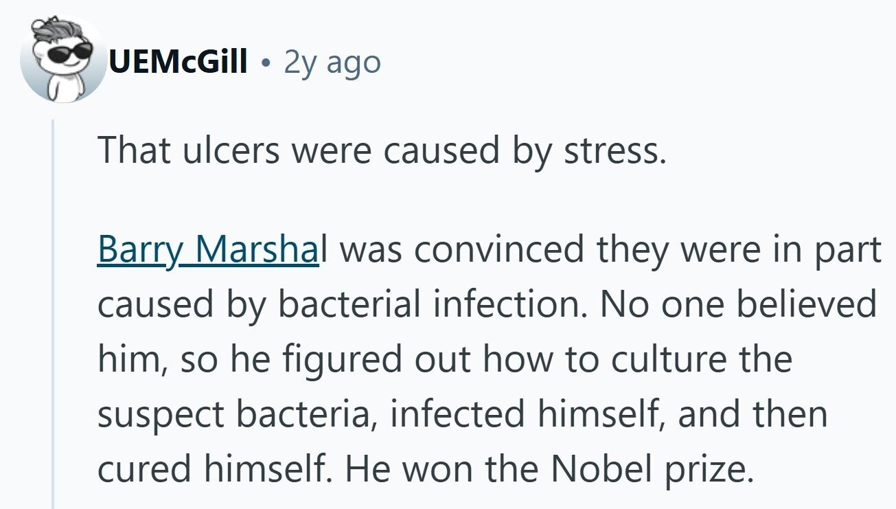 UEMcGill 2y ago That ulcers were caused by stress. Barry Marshal was convinced they were in part caused by bacterial infection. No one believed him, so he figured out how to culture the suspect bacteria, infected himself, and then cured himself. Не won the Nobel prize. 