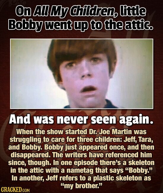 On All My Children, little Bobby went up to the attic. And was never seen again. When the show started Dr. Joe Martin was struggling to care for three children: Jeff, Tara, and Bobby. Bobby just appeared once, and then disappeared. The writers have referenced him since, though. In one episode there's a skeleton in the attic with a nametag that says Bobby. In another, Jeff refers to a plastic skeleton as my brother. CRACKED.COM