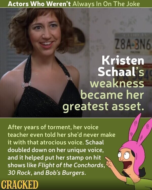 Actors Who Weren't Always In On The Joke Z8A -BN6 - Kristen Schaal's weakness became her greatest asset. After years of torment, her voice teacher even told her she'd never make it with that atrocious voice. Schaal doubled down on her unique voice, and it helped put her stamp on hit shows like Flight of the Conchords, 30 Rock, and Bob's Burgers. CRACKED