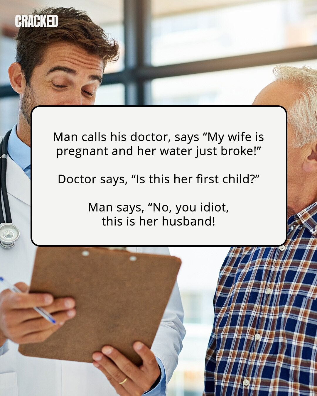 CRACKED Man calls his doctor, says My wife is pregnant and her water just broke! Doctor says, Is this her first child? Man says, No, you idiot, this is her husband! 