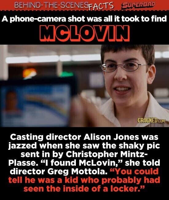 BEHINO-THE-SCENES SUPERBAD FACTS A phone-camera shot was all it took to find MCLOVIN CRACKED.COM Casting director Alison Jones was jazzed when she saw the shaky pic sent in by Christopher Mintz- Plasse. I found McLovin, she told director Greg Mottola. You could tell he was a kid who probably had seen the inside of a locker.
