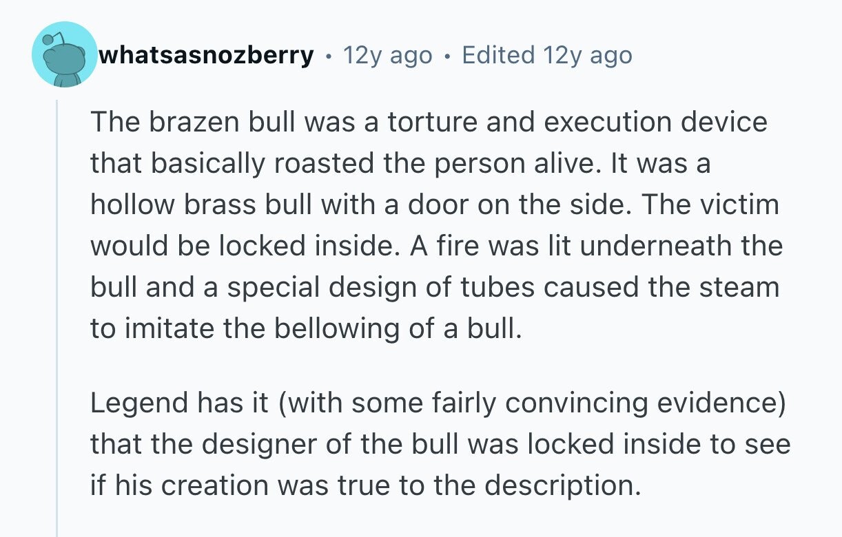 whatsasnozberry 12y ago e Edited 12y ago The brazen bull was a torture and execution device that basically roasted the person alive. It was a hollow brass bull with a door on the side. The victim would be locked inside. A fire was lit underneath the bull and a special design of tubes caused the steam to imitate the bellowing of a bull. Legend has it (with some fairly convincing evidence) that the designer of the bull was locked inside to see if his creation was true to the description. 