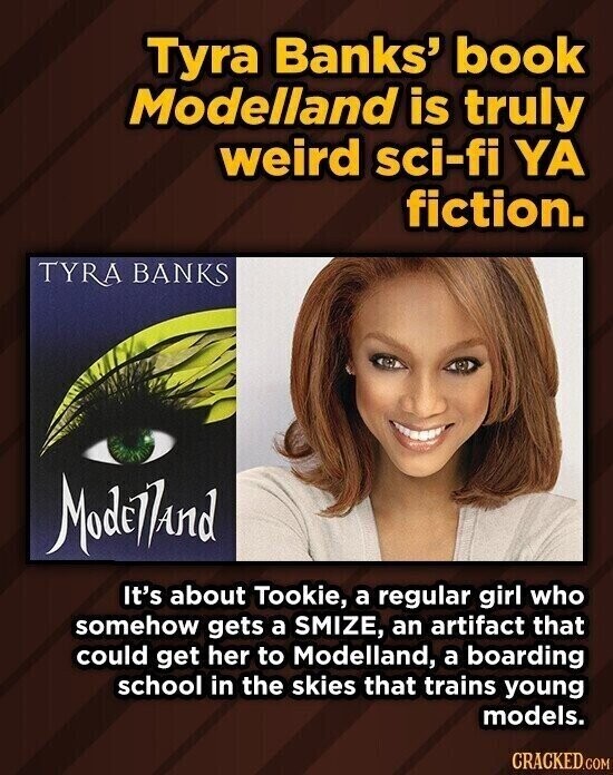 Tyra Banks' book Modelland is truly weird sci-fi YA fiction. TYRA BANKS Modelland It's about Tookie, a regular girl who somehow gets a SMIZE, an artifact that could get her to Modelland, a boarding school in the skies that trains young models. CRACKED.COM
