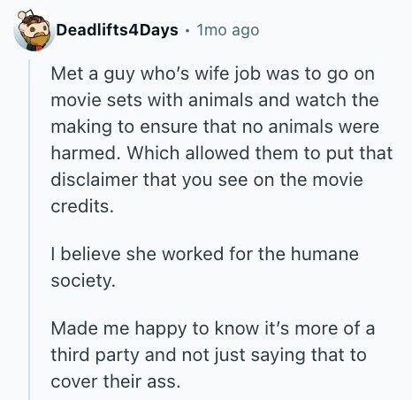 Deadlifts4Days 1mo ago Met a guy who's wife job was to go on movie sets with animals and watch the making to ensure that no animals were harmed. Which allowed them to put that disclaimer that you see on the movie credits. I believe she worked for the humane society. Made me happy to know it's more of a third party and not just saying that to cover their ass. 