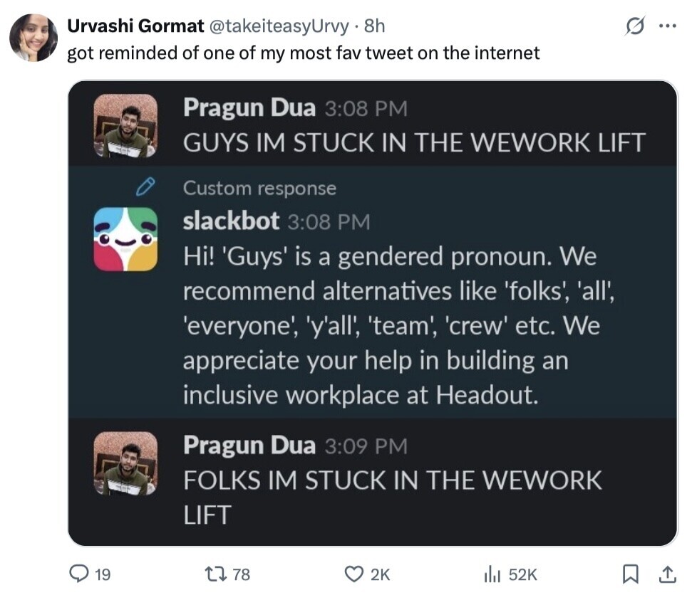 Urvashi Gormat @takeiteasyUrvy. 8h ... got reminded of one of my most fav tweet on the internet Pragun Dua 3:08 PM GUYS IM STUCK IN THE WEWORK LIFT Custom response slackbot 3:08 PM Hi! Guys is a gendered pronoun. We recommend alternatives like 'folks', 'all', 'everyone', y'all', 'team', 'crew' etc. We appreciate your help in building an inclusive workplace at Headout. Pragun Dua 3:09 PM FOLKS IM STUCK IN THE WEWORK LIFT 19 78 2K 52K