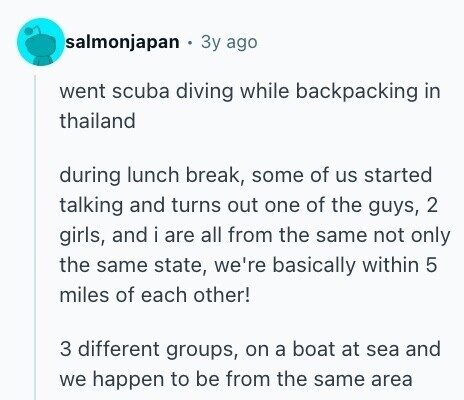 salmonjapan Зу ago went scuba diving while backpacking in thailand during lunch break, some of us started talking and turns out one of the guys, 2 girls, and i are all from the same not only the same state, we're basically within 5 miles of each other! 3 different groups, on a boat at sea and we happen to be from the same area 