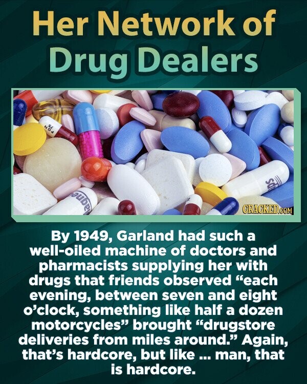 Her Network of Drug Dealers SL NDd aps Magnes CRACKED.COM By 1949, Garland had such a well-oiled machine of doctors and pharmacists supplying her with drugs that friends observed each evening, between seven and eight o'clock, something like half a dozen motorcycles brought drugstore deliveries from miles around. Again, that's hardcore, but like ... man, that is hardcore.