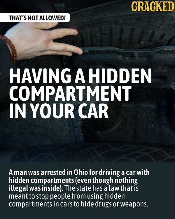 CRACKED THAT'S NOT ALLOWED! HAVING A HIDDEN COMPARTMENT IN YOUR CAR A man was arrested in Ohio for driving a car with hidden compartments (even though nothing illegal was inside). The state has a law that is meant to stop people from using hidden compartments in cars to hide drugs or weapons.