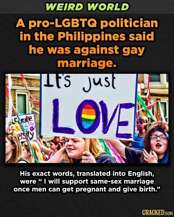 WEIRD WORLD A pro-LGBTQ politician in the Philippines said he was against gay marriage. IF'S just rate LE ty LOVE ers His exact words, translated into English, were I will support same-sex marriage once men can get pregnant and give birth. CRACKED.COM