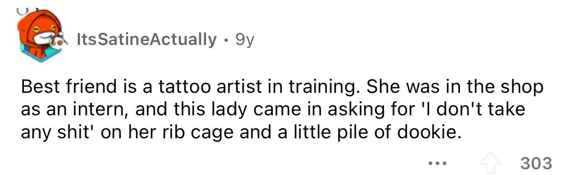 ItsSatineActually - 9y Best friend is a tattoo artist in training. She was in the shop as an intern, and this lady came in asking for 'I don't take any shit' on her rib cage and a little pile of dookie. ... 303