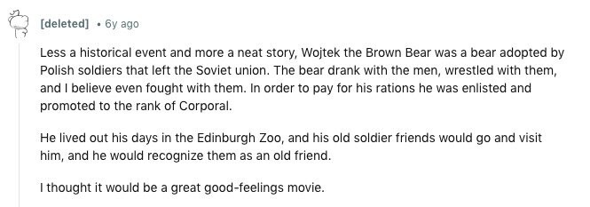 [deleted] . 6y ago Less a historical event and more a neat story, Wojtek the Brown Bear was a bear adopted by Polish soldiers that left the Soviet union. The bear drank with the men, wrestled with them, and I believe even fought with them. In order to pay for his rations he was enlisted and promoted to the rank of Corporal. Не lived out his days in the Edinburgh Zoo, and his old soldier friends would go and visit him, and he would recognize them as an old friend. I thought it would be a great good-feelings movie. 