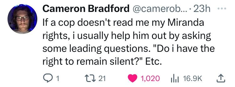 Cameron Bradford @camerob... .23h ... If a cop doesn't read me my Miranda rights, i usually help him out by asking some leading questions. Do i i have the right to remain silent? Etc. 1 21 1,020 del 16.9K