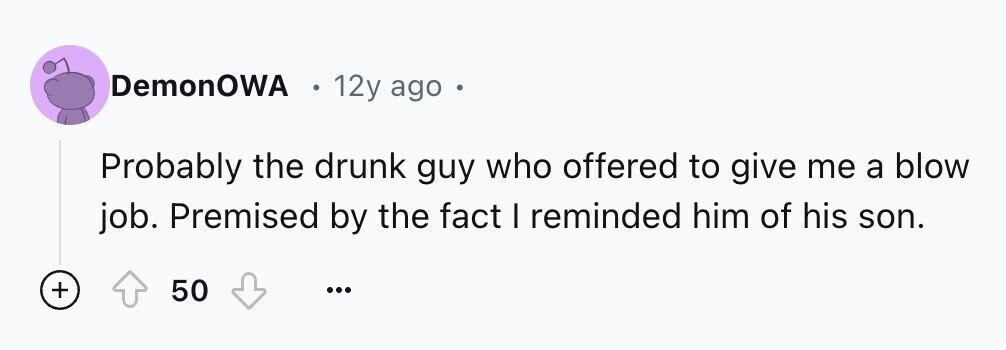 DemonOWA 12y ago - Probably the drunk guy who offered to give me a blow job. Premised by the fact I reminded him of his son. + 50 ...