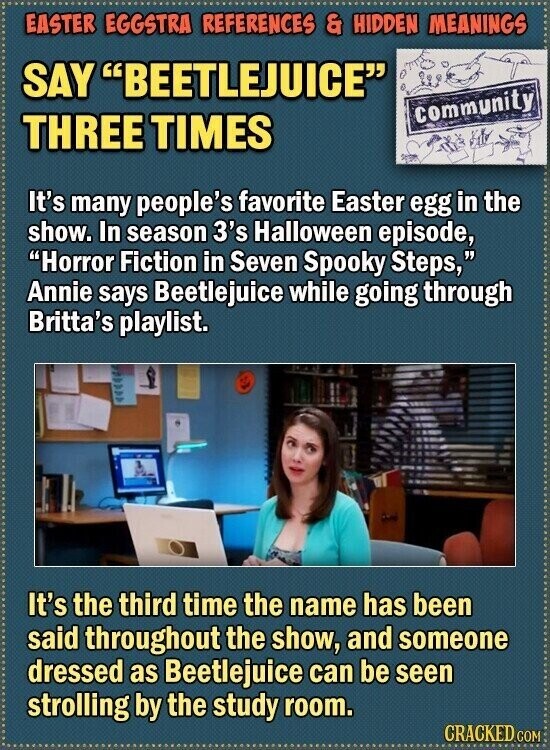 EASTER EGGSTRA REFERENCES & HIDDEN MEANINGS SAY BEETLEJUICE community THREE TIMES It's many people's favorite Easter egg in the show. In season 3's Halloween episode, Horror Fiction in Seven Spooky Steps, Annie says Beetlejuice while going through Britta's playlist. It's the third time the name has been said throughout the show, and someone dressed as Beetlejuice can be seen strolling by the study room. CRACKED.COM