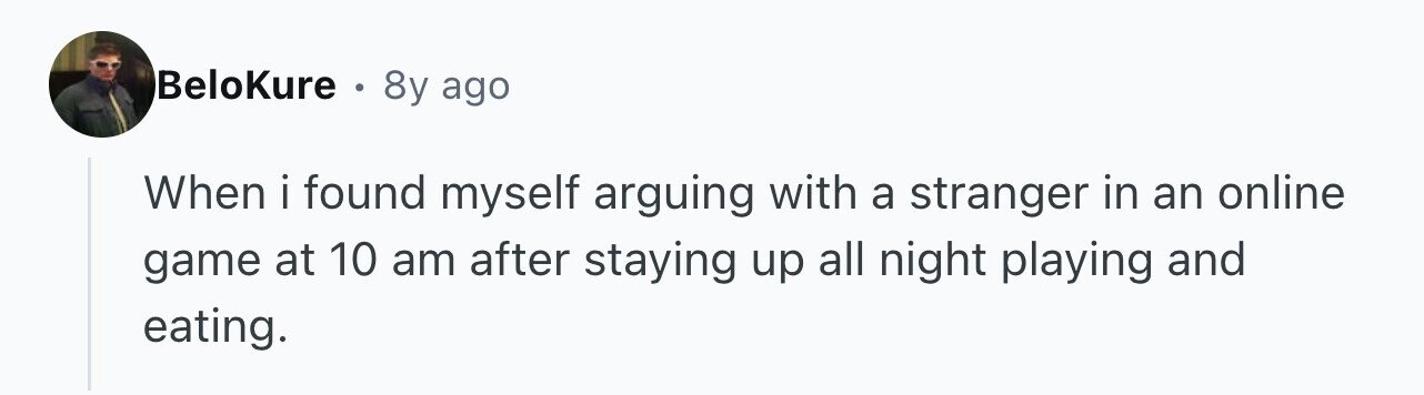 BeloKure . 8y ago When i found myself arguing with a stranger in an online game at 10 am after staying up all night playing and eating.