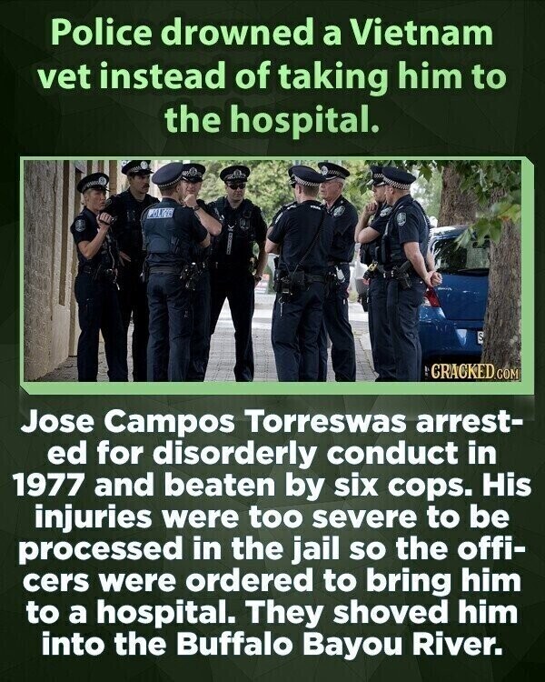 Police drowned a Vietnam vet instead of taking him to the hospital. POLIZE S CRACKED.COM Jose Campos Torreswas arrest- ed for disorderly conduct in 1977 and beaten by six cops. His injuries were too severe to be processed in the jail so the offi- cers were ordered to bring him to a hospital. They shoved him into the Buffalo Bayou River.
