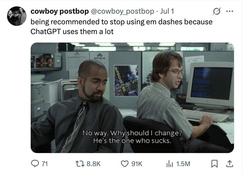 cowboy postbop @cowboy_postbopJ Jul 1 ... being recommended to stop using em dashes because ChatGPT uses them a lot INITECH SMOO egster No way. Why should I change? He's the one who sucks. 71 8.8K 91K del 1.5M