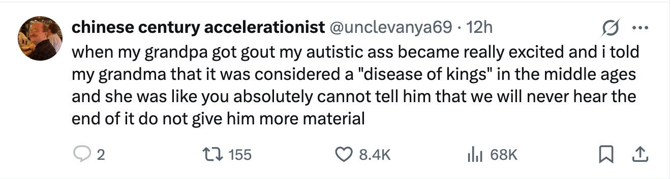 chinese century accelerationist @unclevanya69 - 12h ... when my grandpa got gout my autistic ass became really excited and i told my grandma that it was considered a disease of kings in the middle ages and she was like you absolutely cannot tell him that we will never hear the end of it do not give him more material 2 155 8.4K 68K