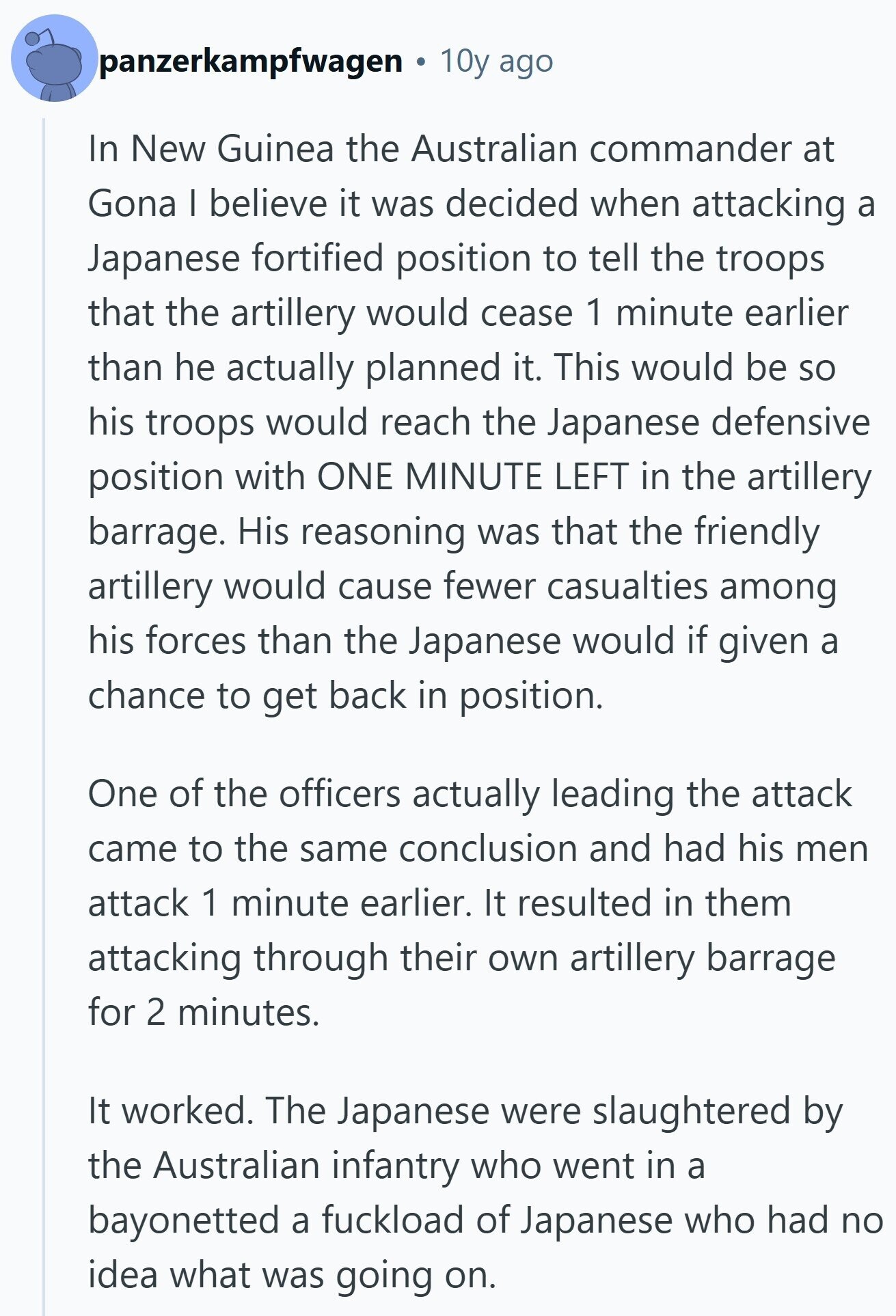 panzerkampfwagen 10y ago In New Guinea the Australian commander at Gona I believe it was decided when attacking a Japanese fortified position to tell the troops that the artillery would cease 1 minute earlier than he actually planned it. This would be so his troops would reach the Japanese defensive position with ONE MINUTE LEFT in the artillery barrage. His reasoning was that the friendly artillery would cause fewer casualties among his forces than the Japanese would if given a chance to get back in position. One of the officers actually leading the attack came to the same conclusion and 