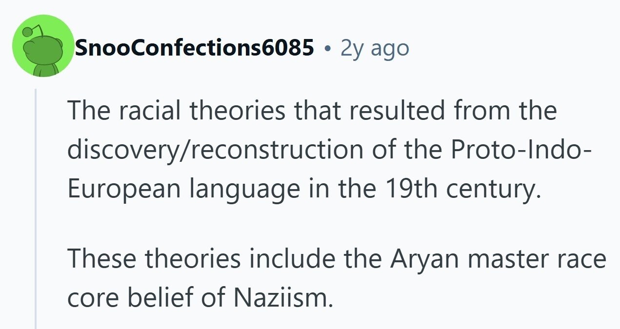 SnooConfections6085 E 2y ago The racial theories that resulted from the discovery/reconstruction of the Proto-Indo- European language in the 19th century. These theories include the Aryan master race core belief of Naziism. 