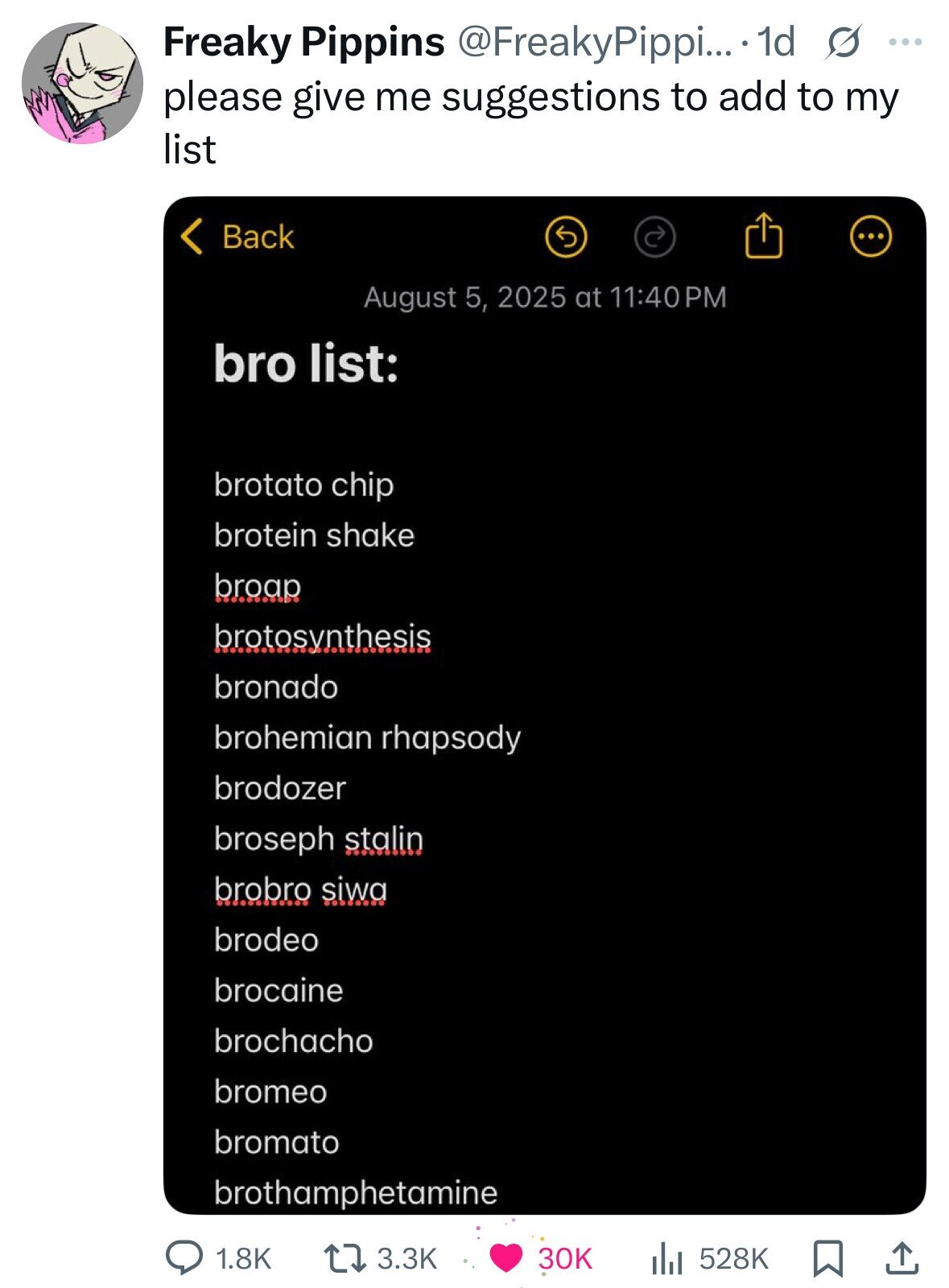 Freaky Pippins @FreakyPippi... 1d s ... please give me suggestions to add to my list < Back August 5, 2025 at 11:40PM bro list: brotato chip brotein shake broap brotosvnthesis bronado brohemian rhapsody brodozer broseph stalin brobro siwa brodeo brocaine brochacho bromeo bromato brothamphetamine 1.8K 3.3K 30K 528K