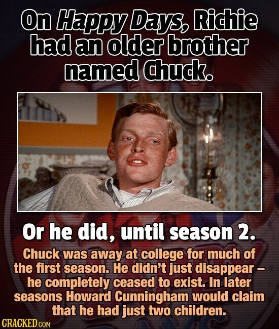 On Happy Days, Richie had an older brother named Chuck. Or he did, until season 2. Chuck was away at college for much of the first season. Не didn't just disappear- he completely ceased to exist. In later seasons Howard Cunningham would claim that he had just two children. CRACKED.COM