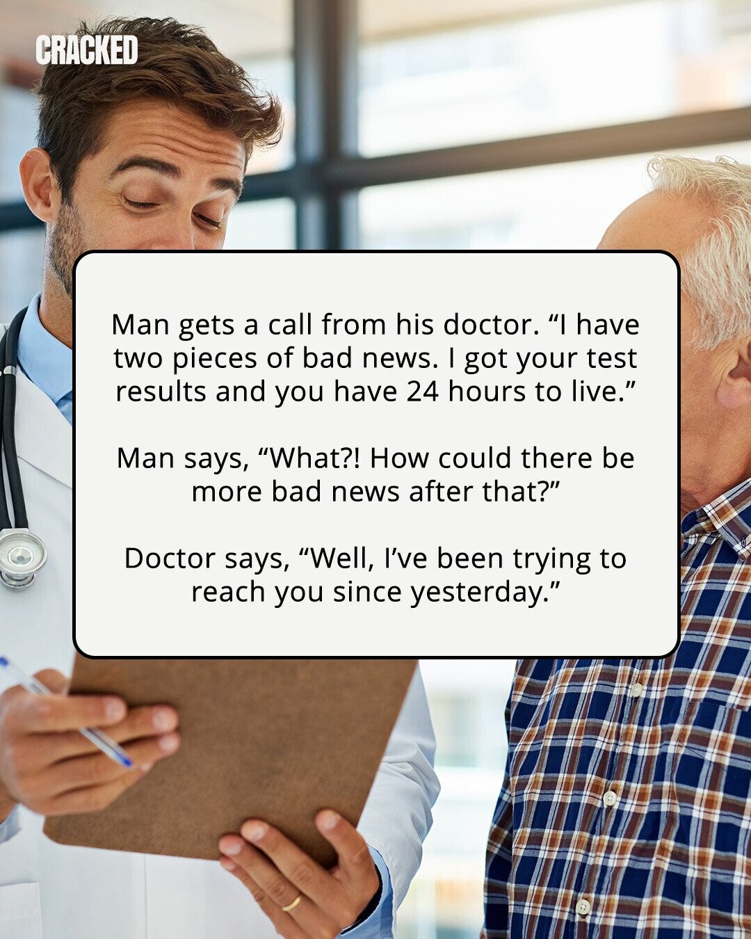 CRACKED Man gets a call from his doctor. I have two pieces of bad news. I got your test results and you have 24 hours to live. Man says, What?! How could there be more bad news after that? Doctor says, Well, I've been trying to reach you since yesterday. 