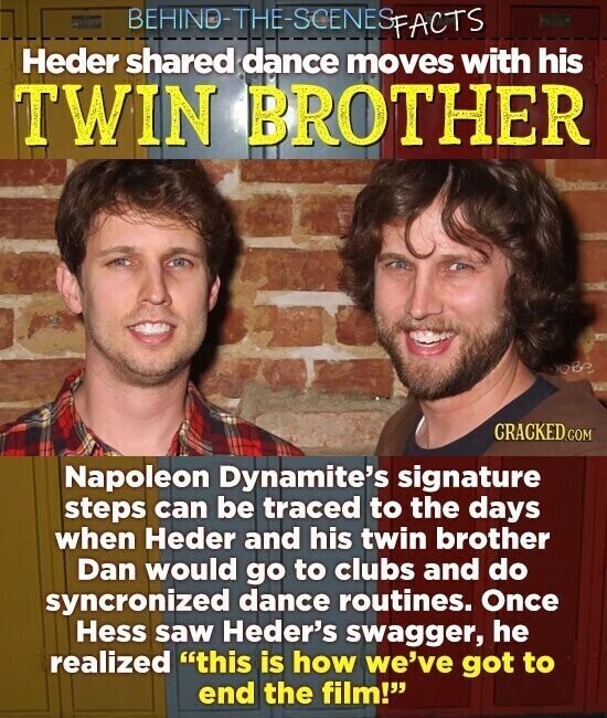 BEHIND-THE-SCENESPHOTS hill Heder shared dance moves with his TWIN BROTHER obe CRACKED.COM Napoleon Dynamite's signature steps can be traced to the days when Heder and his twin brother Dan would go to clubs and do syncronized dance routines. Once Hess saw Heder's swagger, he realized this is how we've got to end the film!