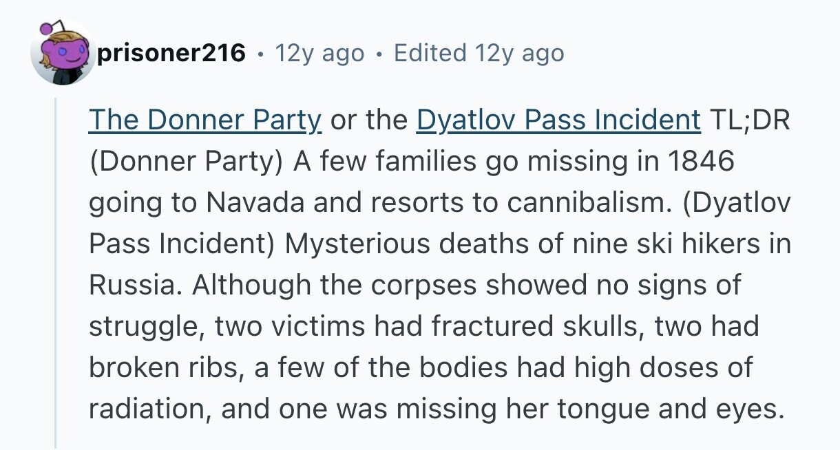 prisoner216 . 12y ago . Edited 12y ago The Donner Party or the Dyatlov Pass Incident TL;DR (Donner Party) A few families go missing in 1846 going to Navada and resorts to cannibalism. (Dyatlov Pass Incident) Mysterious deaths of nine ski hikers in Russia. Although the corpses showed no signs of struggle, two victims had fractured skulls, two had broken ribs, a few of the bodies had high doses of radiation, and one was missing her tongue and eyes. 