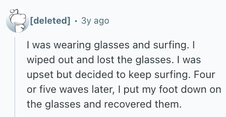  . Зу ago I was wearing glasses and surfing. I wiped out and lost the glasses. I was upset but decided to keep surfing. Four or five waves later, I put my foot down on the glasses and recovered them. 