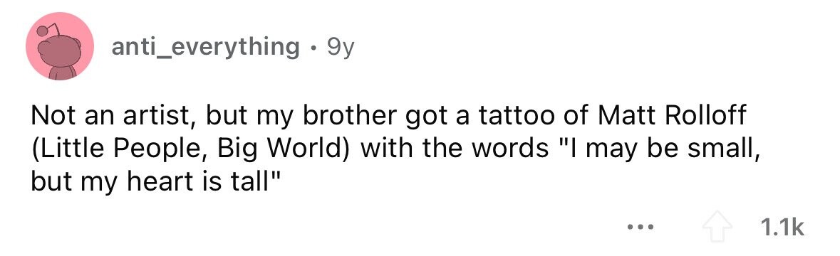 anti_everything . 9y Not an artist, but my brother got a tattoo of Matt Rolloff (Little People, Big World) with the words I may be small, but my heart is tall ... 1.1k