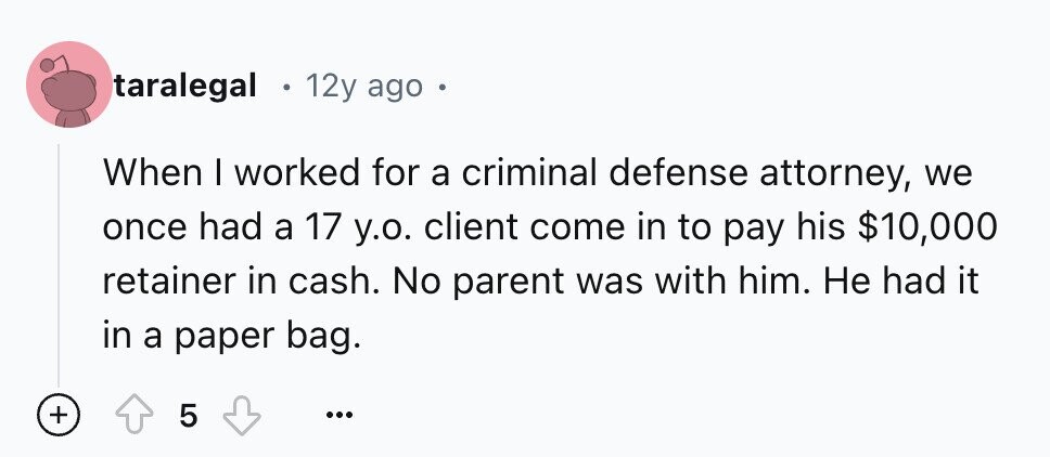 taralegal 12y ago o When I worked for a criminal defense attorney, we once had a 17 y.o. client come in to pay his $10,000 retainer in cash. No parent was with him. Не had it in a paper bag. + 5 ...