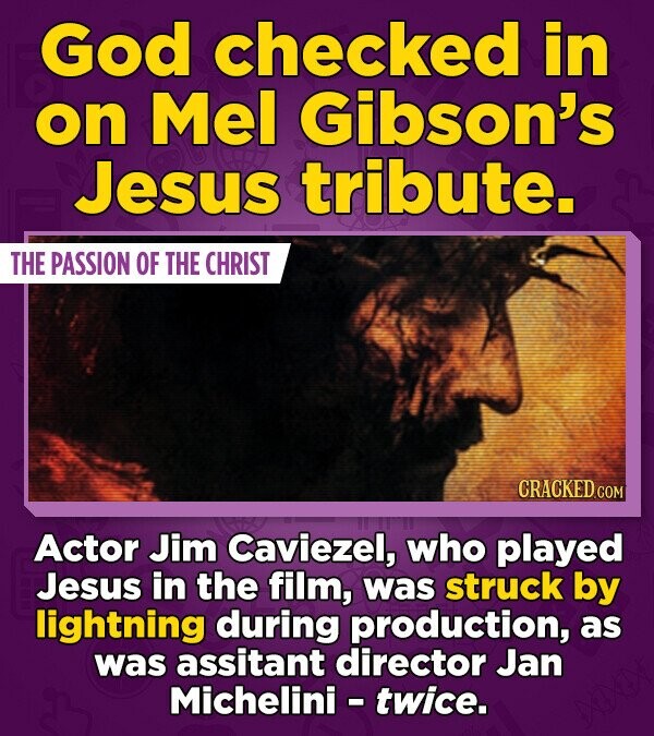 God checked in on Mel Gibson's Jesus tribute. THE PASSION OF THE CHRIST CRACKED.COM Actor Jim Caviezel, who played Jesus in the film, was struck by lightning during production, as was assitant director Jan Michelini - twice.