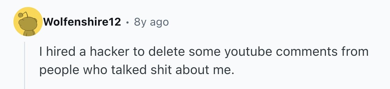 Wolfenshire12 . 8y ago I hired a hacker to delete some youtube comments from people who talked shit about me.