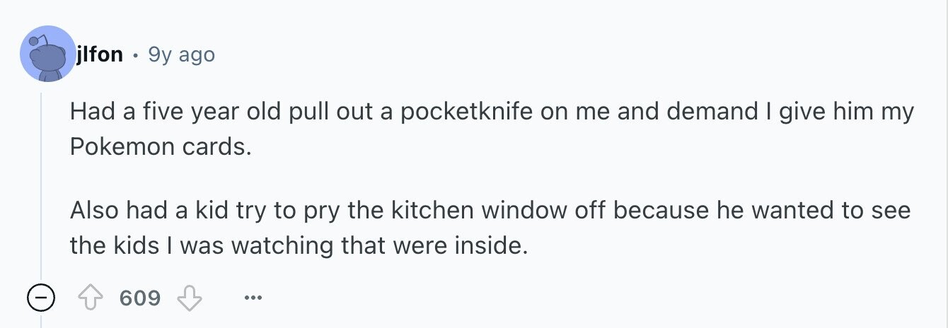 jlfon e 9y ago Had a five year old pull out a pocketknife on me and demand I give him my Pokemon cards. Also had a kid try to pry the kitchen window off because he wanted to see the kids I was watching that were inside. - 609 ...