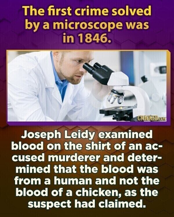The first crime solved by a microscope was in 1846. CRACKED.COM Joseph Leidy examined blood on the shirt of an ac- cused murderer and deter- mined that the blood was from a human and not the blood of a chicken, as the suspect had claimed.