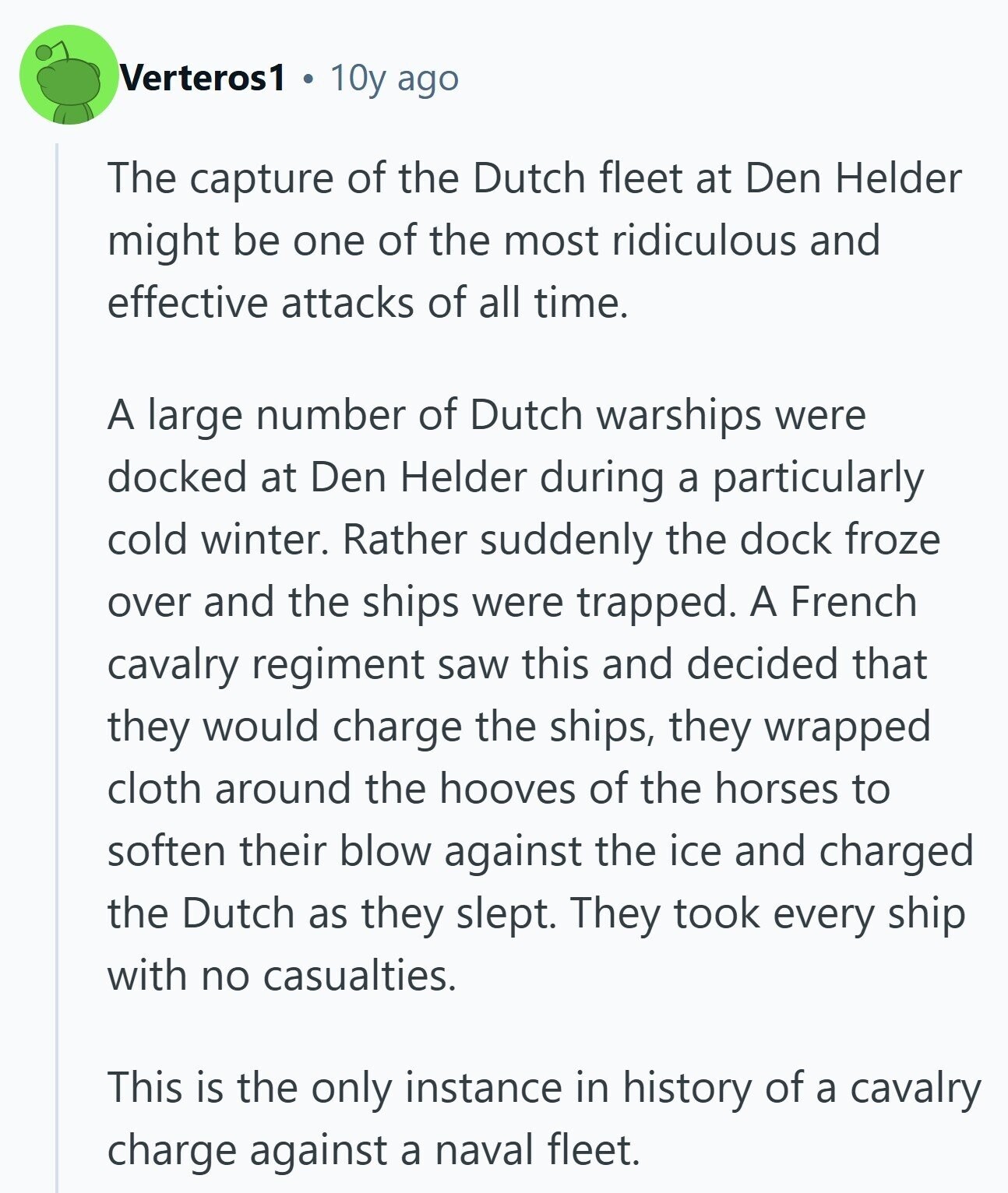 Verteros1 10y ago The capture of the Dutch fleet at Den Helder might be one of the most ridiculous and effective attacks of all time. A large number of Dutch warships were docked at Den Helder during a particularly cold winter. Rather suddenly the dock froze over and the ships were trapped. A French cavalry regiment saw this and decided that they would charge the ships, they wrapped cloth around the hooves of the horses to soften their blow against the ice and charged the Dutch as they slept. They took every ship with no casualties. This is the only 