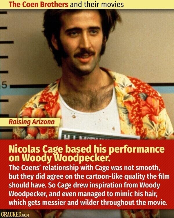 The Coen Brothers and their movies 5 Raising Arizona Nicolas Cage based his performance on Woody Woodpecker. The Coens' relationship with Cage was not smooth, but they did agree on the cartoon-like quality the film should have. So Cage drew inspiration from Woody Woodpecker, and even managed to mimic his hair, which gets messier and wilder throughout the movie. CRACKED.COM