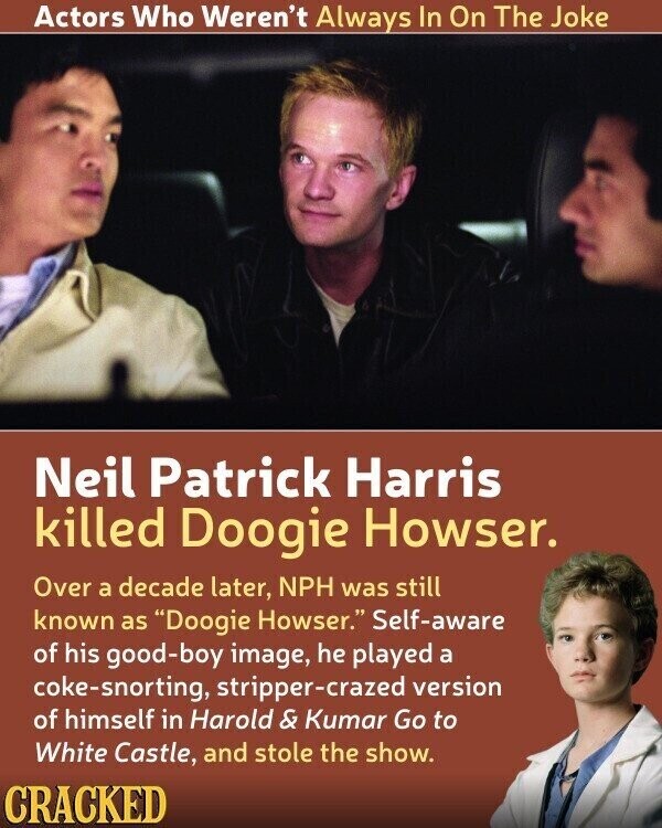 Actors Who Weren't Always In On The Joke Neil Patrick Harris killed Doogie Howser. Over a decade later, NPH was still known as Doogie Howser. Self-aware of his good-boy image, he played a coke-snorting, stripper-crazed version of himself in Harold & Kumar Go to White Castle, and stole the show. CRACKED