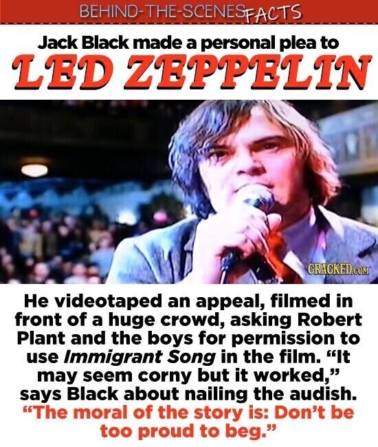 BEHIND-THE-SCENES FACTS Jack Black made a personal plea to LED ZEPPELIN CRACKED.COM Не videotaped an appeal, filmed in front of a huge crowd, asking Robert Plant and the boys for permission to use Immigrant Song in the film. It may seem corny but it worked, says Black about nailing the audish. The moral of the story is: Don't be too proud to beg.