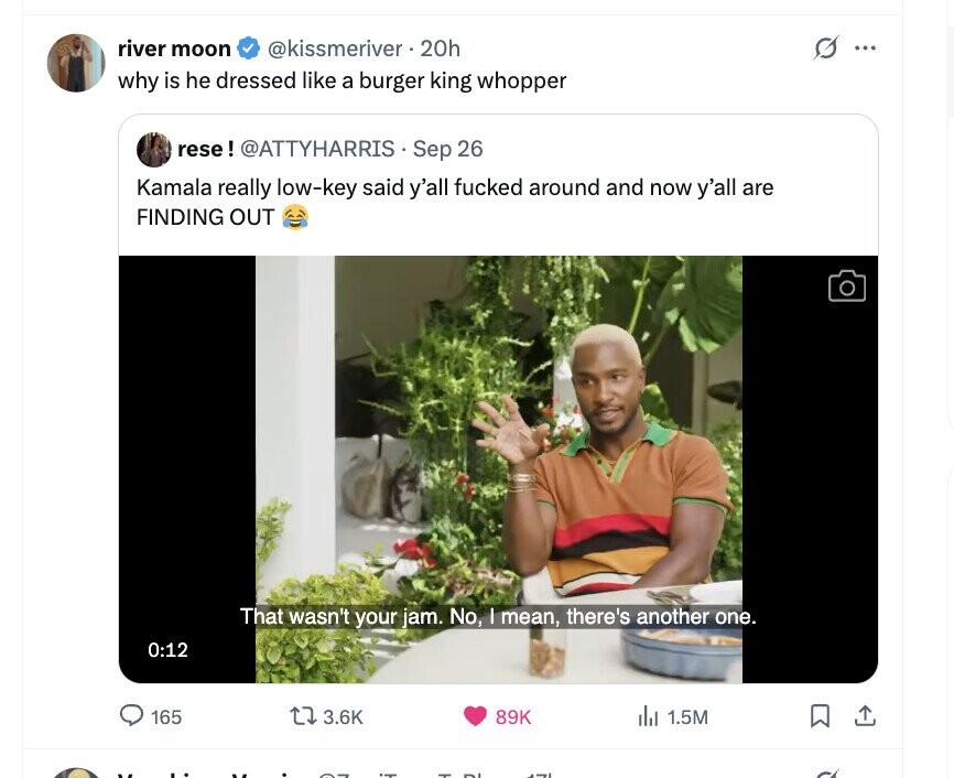 river moon @kissmeriver.20h G ... why is he dressed like a burger king whopper rese! @ATTYHARRISS Sep 26 Kamala really low-key said y'all fucked around and now y'all are FINDING OUT That wasn't your jam. No, I mean, there's another one. 0:12 165 3.6K de 1.5M 89K 