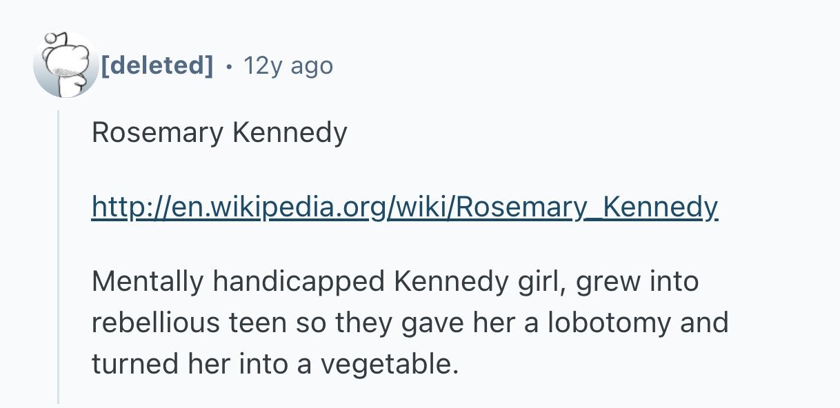  12y ago Rosemary Kennedy http://en.wikipedia.org/wiki/Rosemary_ Kennedy Mentally handicapped Kennedy girl, grew into rebellious teen so they gave her a lobotomy and turned her into a vegetable. 