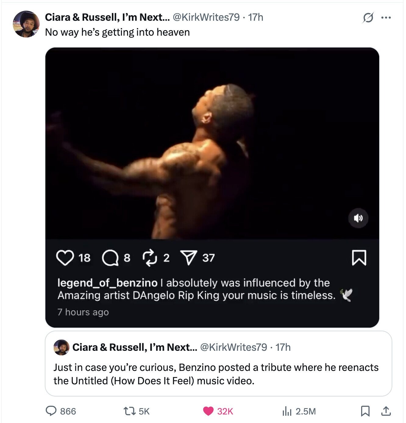 Ciara & Russell, I'm Next... @KirkWrites79 - 17h G ... No way he's getting into heaven 18 8 2 37 legend_of_benzino I absolutely was influenced by the Amazing artist DAngelo Rip King your music is timeless. 7 hours ago Ciara & Russell, I'm Next... @KirkWrites79 . 17h Just in case you're curious, Benzino posted a tribute where he reenacts the Untitled (How Does It Feel) music video. 866 5K 32K del 2.5M 