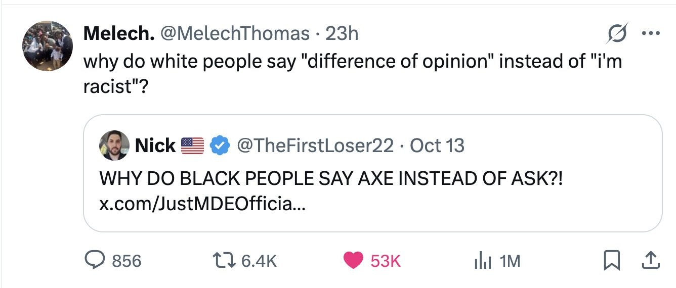Melech. @MelechThomas.2 23h ... why do white people say difference of opinion instead of i'm racist? Nick @TheFirstLoser22. Oct 13 WHY DO BLACK PEOPLE SAY AXE INSTEAD OF ASK?! x.com/JustMDEOfficia... 856 6.4K 53K 1M 