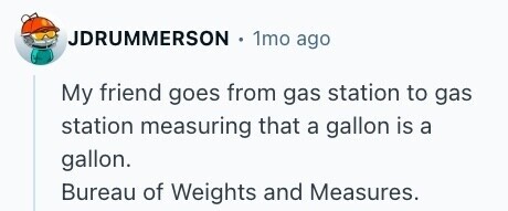 JDRUMMERSON . 1mo ago My friend goes from gas station to gas station measuring that a gallon is a gallon. Bureau of Weights and Measures. 