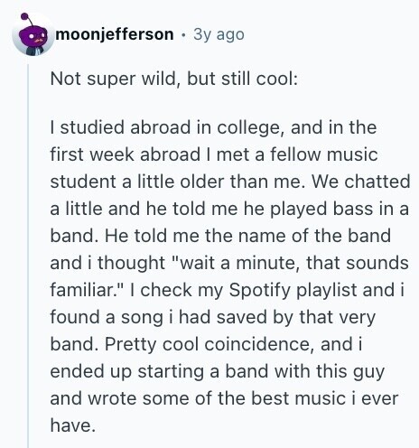 moonjefferson Зу ago Not super wild, but still cool: I studied abroad in college, and in the first week abroad | met a fellow music student a little older than me. We chatted a little and he told me he played bass in a band. Не told me the name of the band and i thought wait a minute, that sounds familiar. I check my Spotify playlist and i found a song i had saved by that very band. Pretty cool coincidence, and i ended up starting a band with this guy and wrote some of the best music i 
