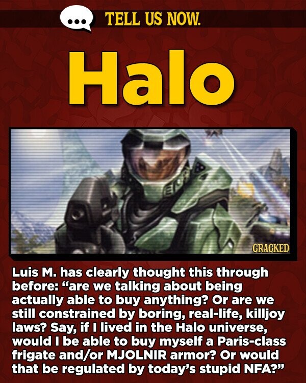 TELL US NOW. Halo CRACKED Luis M. has clearly thought this through before: are we talking about being actually able to buy anything? Or are we still constrained by boring, real-life, killjoy laws? Say, if I lived in the Halo universe, would I be able to buy myself a Paris-class