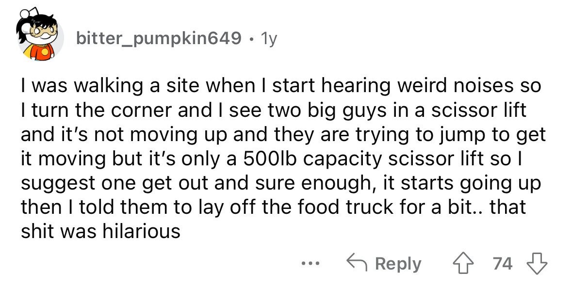 bitter_pumpkin649 . 1y I was walking a site when I start hearing weird noises so I turn the corner and I see two big guys in a scissor lift and it's not moving up and they are trying to jump to get it moving but it's only a 500lb capacity scissor lift so I suggest one get out and sure enough, it starts going up then I told them to lay off the food truck for a bit.. that shit was hilarious ... Reply 74