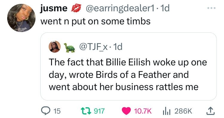 jusme @earringdealer1.1 1d went n put on some timbs and POR @TJFx 1d The fact that Billie Eilish woke up one day, wrote Birds of a Feather and went about her business rattles me 15 917 10.7K 286K